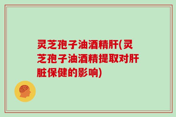 灵芝孢子油酒精肝(灵芝孢子油酒精提取对肝脏保健的影响)