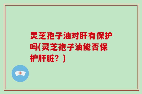 灵芝孢子油对肝有保护吗(灵芝孢子油能否保护肝脏?)