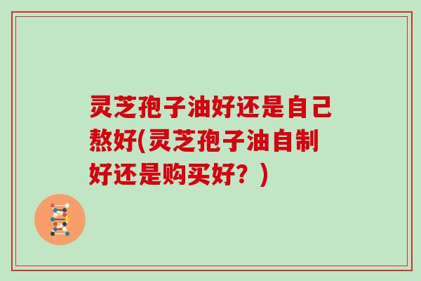 灵芝孢子油好还是自己熬好(灵芝孢子油自制好还是购买好？)