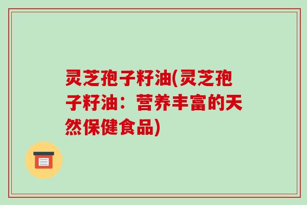 灵芝孢子籽油(灵芝孢子籽油:营养丰富的天然保健食品)
