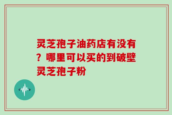 灵芝孢子油药店有没有?哪里可以买的到破壁灵芝孢子粉