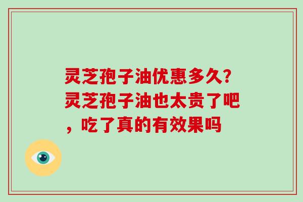 灵芝孢子油优惠多久?灵芝孢子油也太贵了吧,吃了真的有效果吗