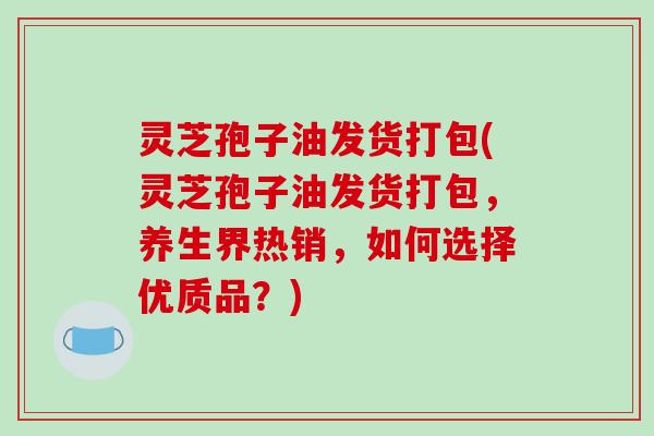 灵芝孢子油发货打包(灵芝孢子油发货打包,养生界热销,如何选择优质品?)