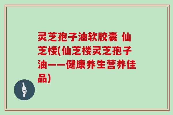 灵芝孢子油软胶囊 仙芝楼(仙芝楼灵芝孢子油——健康养生营养佳品)