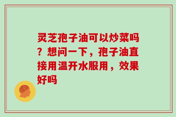 灵芝孢子油可以炒菜吗?想问一下,孢子油直接用温开水服用,效果好吗