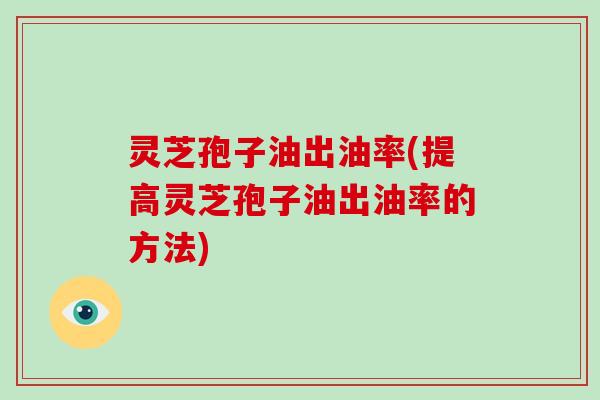 灵芝孢子油出油率(提高灵芝孢子油出油率的方法)