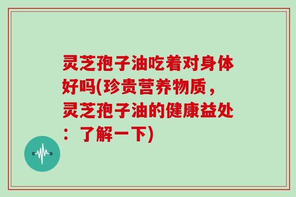 灵芝孢子油吃着对身体好吗(珍贵营养物质,灵芝孢子油的健康益处:了解一下)