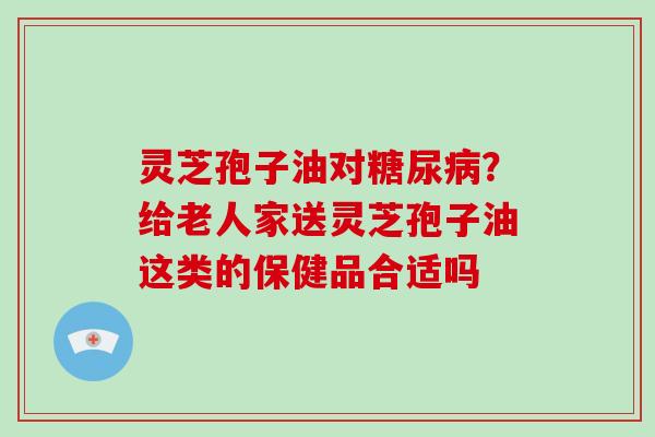 灵芝孢子油对糖尿病？给老人家送灵芝孢子油这类的保健品合适吗