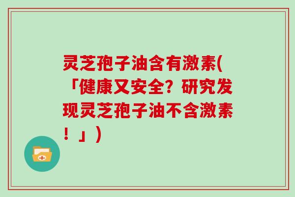 灵芝孢子油含有激素(「健康又安全?研究发现灵芝孢子油不含激素!」)