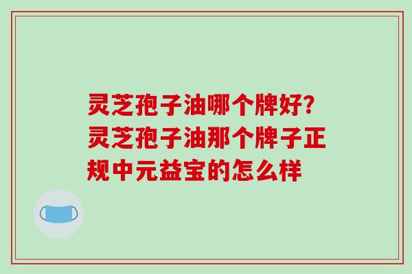 灵芝孢子油哪个牌好?灵芝孢子油那个牌子正规中元益宝的怎么样
