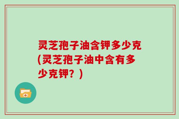 灵芝孢子油含钾多少克(灵芝孢子油中含有多少克钾？)