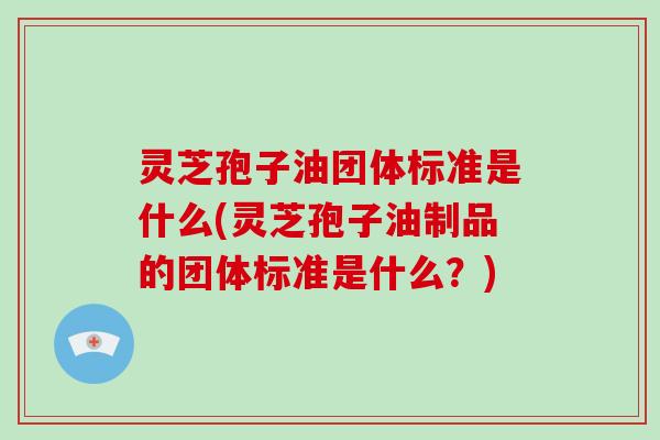 灵芝孢子油团体标准是什么(灵芝孢子油制品的团体标准是什么?)