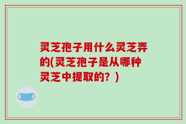 灵芝孢子用什么灵芝弄的(灵芝孢子是从哪种灵芝中提取的?)
