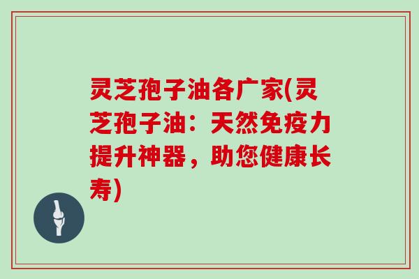 灵芝孢子油各广家(灵芝孢子油:天然免疫力提升神器,助您健康长寿)