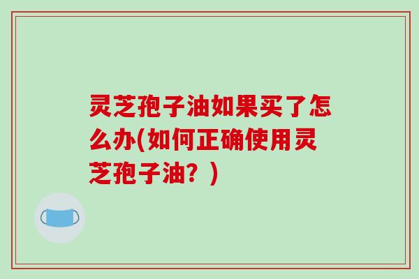 灵芝孢子油如果买了怎么办(如何正确使用灵芝孢子油？)