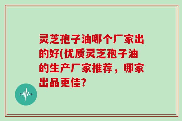 灵芝孢子油哪个厂家出的好(优质灵芝孢子油的生产厂家推荐,哪家出品更佳?