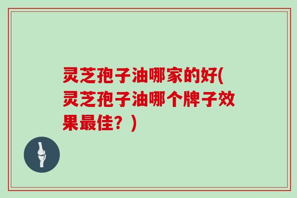 灵芝孢子油哪家的好(灵芝孢子油哪个牌子效果最佳?)