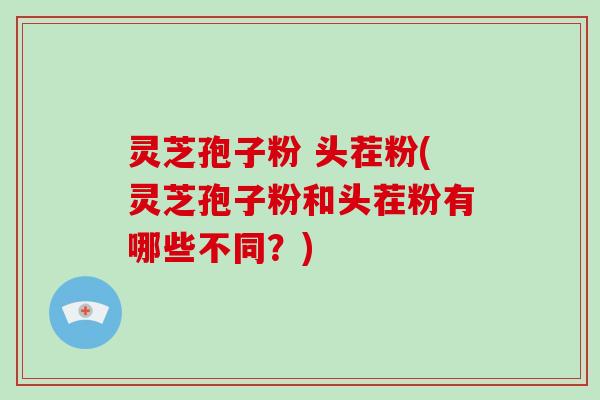 灵芝孢子粉 头茬粉(灵芝孢子粉和头茬粉有哪些不同?)