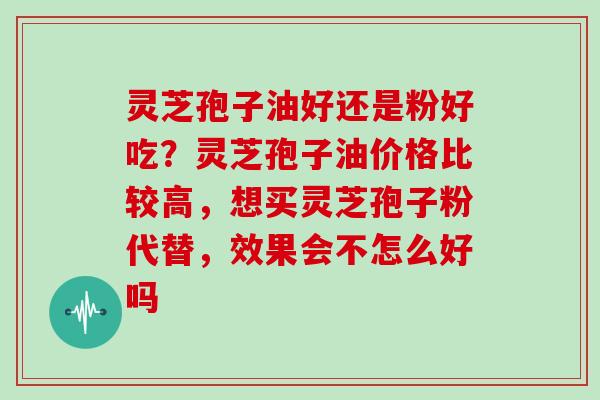 灵芝孢子油好还是粉好吃？灵芝孢子油价格比较高，想买灵芝孢子粉代替，效果会不怎么好吗