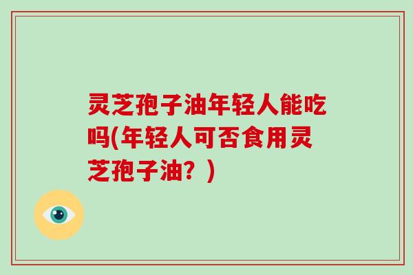 灵芝孢子油年轻人能吃吗(年轻人可否食用灵芝孢子油?)