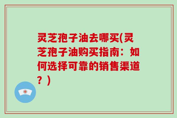 灵芝孢子油去哪买(灵芝孢子油购买指南:如何选择可靠的销售渠道?)