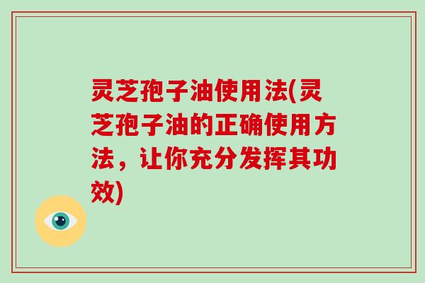 灵芝孢子油使用法(灵芝孢子油的正确使用方法,让你充分发挥其功效)