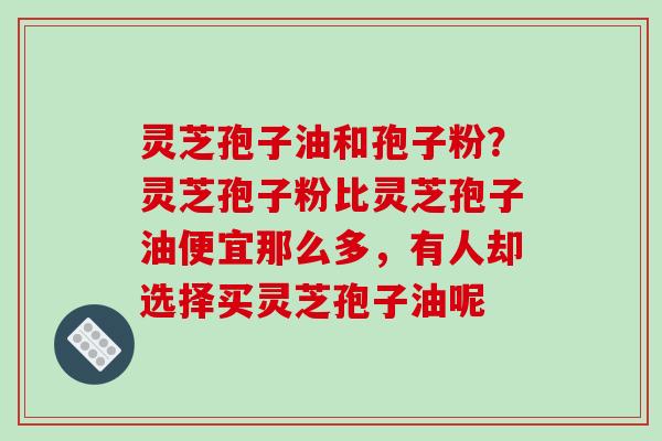 灵芝孢子油和孢子粉?灵芝孢子粉比灵芝孢子油便宜那么多,有人却选择买灵芝孢子油呢
