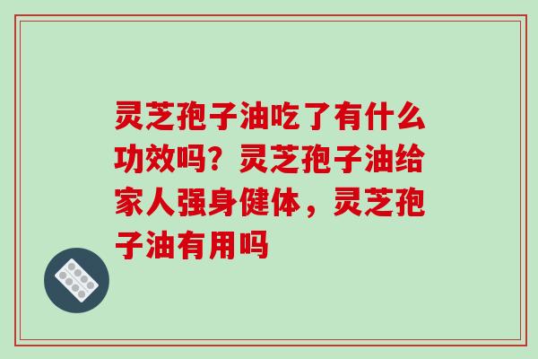 灵芝孢子油吃了有什么功效吗?灵芝孢子油给家人强身健体,灵芝孢子油有用吗
