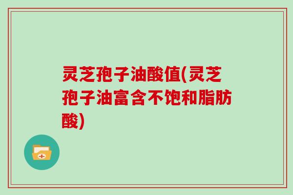 灵芝孢子油酸值(灵芝孢子油富含不饱和脂肪酸)