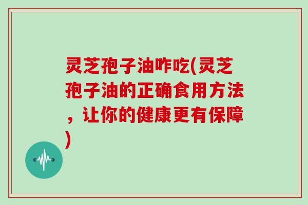 灵芝孢子油咋吃(灵芝孢子油的正确食用方法,让你的健康更有保障)