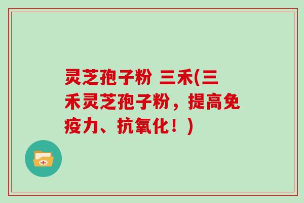 灵芝孢子粉 三禾(三禾灵芝孢子粉，提高免疫力、抗氧化！)