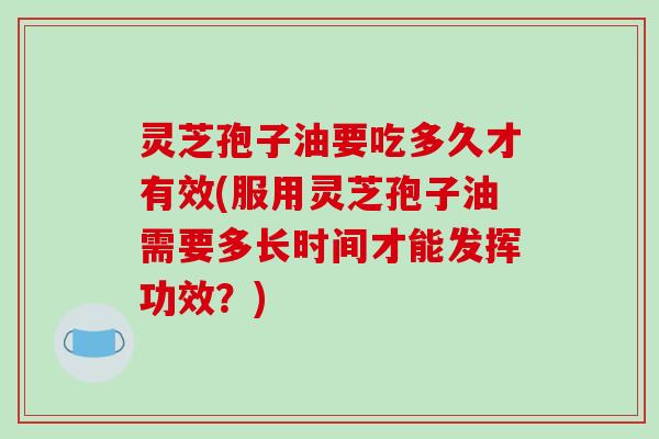 灵芝孢子油要吃多久才有效(服用灵芝孢子油需要多长时间才能发挥功效？)