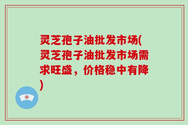 灵芝孢子油批发市场(灵芝孢子油批发市场需求旺盛,价格稳中有降)