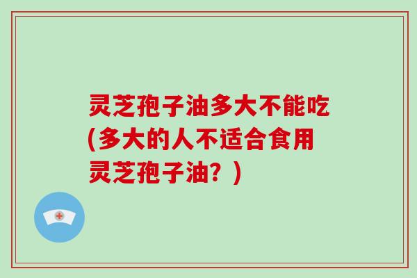 灵芝孢子油多大不能吃(多大的人不适合食用灵芝孢子油?)