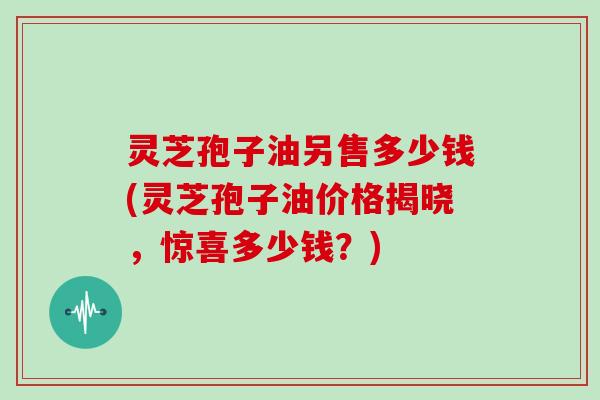 灵芝孢子油另售多少钱(灵芝孢子油价格揭晓,惊喜多少钱?)