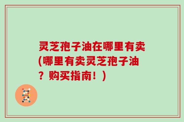 灵芝孢子油在哪里有卖(哪里有卖灵芝孢子油?购买指南!)