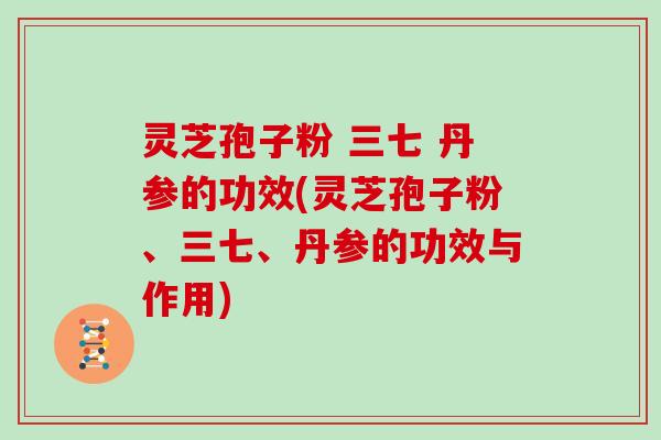 灵芝孢子粉 三七 丹参的功效(灵芝孢子粉、三七、丹参的功效与作用)
