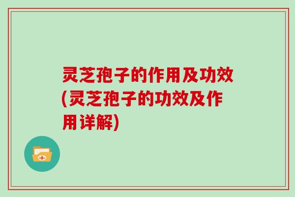 灵芝孢子的作用及功效(灵芝孢子的功效及作用详解)