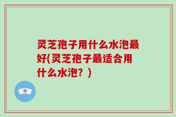 灵芝孢子用什么水泡最好(灵芝孢子最适合用什么水泡?)