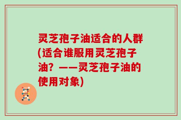 灵芝孢子油适合的人群(适合谁服用灵芝孢子油？——灵芝孢子油的使用对象)