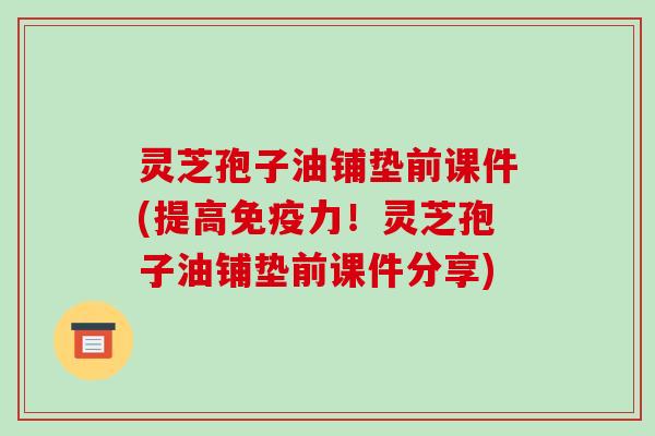 灵芝孢子油铺垫前课件(提高免疫力!灵芝孢子油铺垫前课件分享)