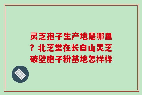 灵芝孢子生产地是哪里?北芝堂在长白山灵芝破壁胞子粉基地怎样样