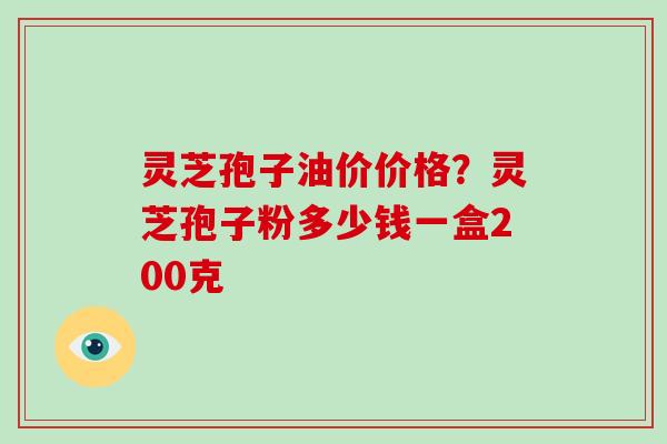 灵芝孢子油价价格?灵芝孢子粉多少钱一盒200克