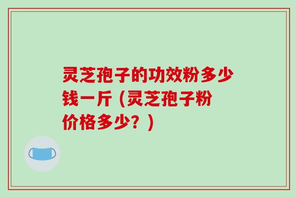 灵芝孢子的功效粉多少钱一斤 (灵芝孢子粉价格多少？)