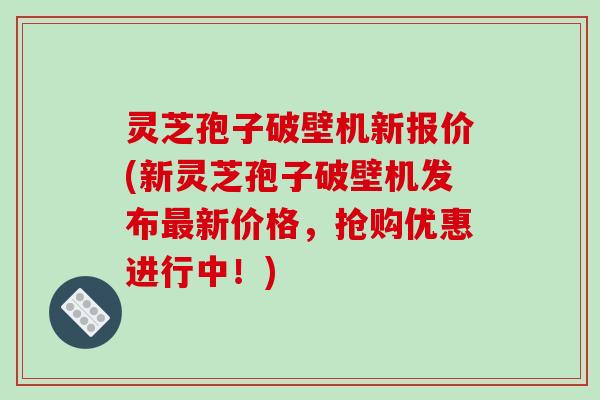 灵芝孢子破壁机新报价(新灵芝孢子破壁机发布最新价格,抢购优惠进行中!)