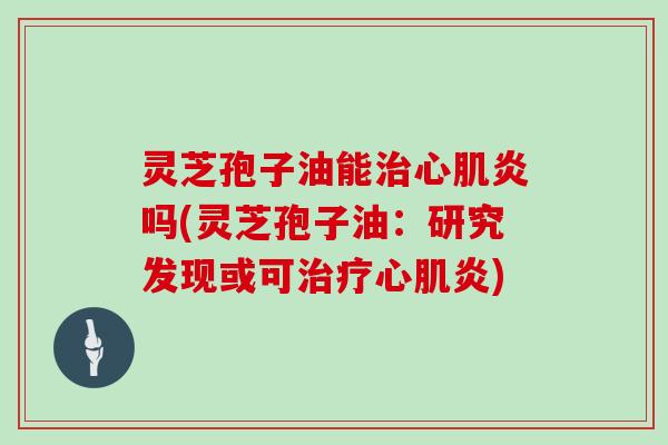 灵芝孢子油能治心肌炎吗(灵芝孢子油：研究发现或可治疗心肌炎)