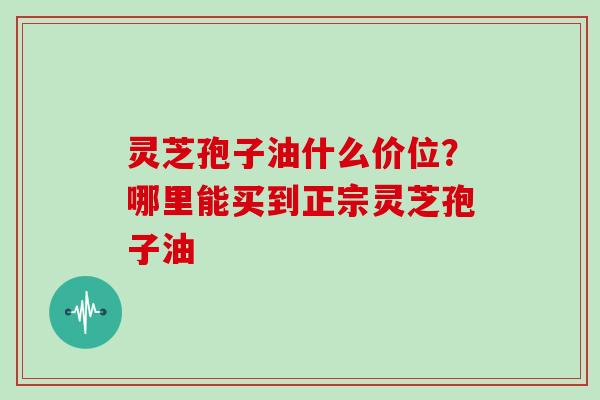 灵芝孢子油什么价位？哪里能买到正宗灵芝孢子油