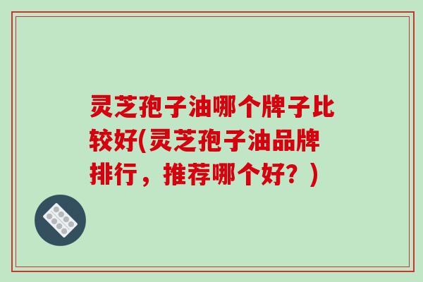 灵芝孢子油哪个牌子比较好(灵芝孢子油品牌排行，推荐哪个好？)