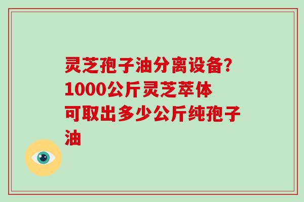 灵芝孢子油分离设备?1000公斤灵芝萃体可取出多少公斤纯孢子油