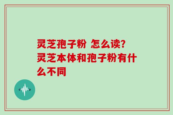 灵芝孢子粉 怎么读？灵芝本体和孢子粉有什么不同
